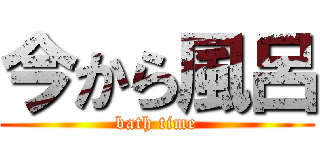 今から風呂 (bath time)