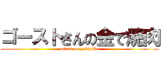 ゴーストさんの金で焼肉 (attack on yakiniku)