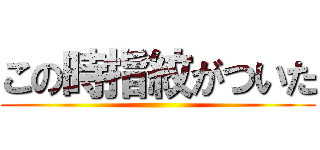 この時指紋がついた ()