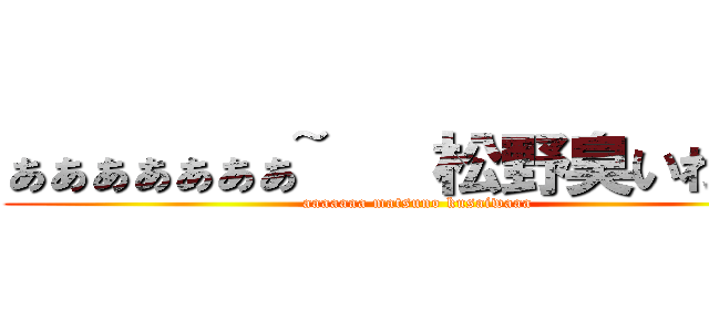 ぁぁぁぁぁぁぁ~   松野臭いわぁ~~ (aaaaaaa matsuno kusaiwaaa)