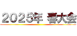 ２０２５年 春大会 ()