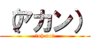 （アカン） (（oh no）)