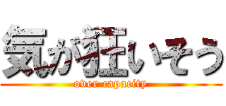 気が狂いそう (over capacity)