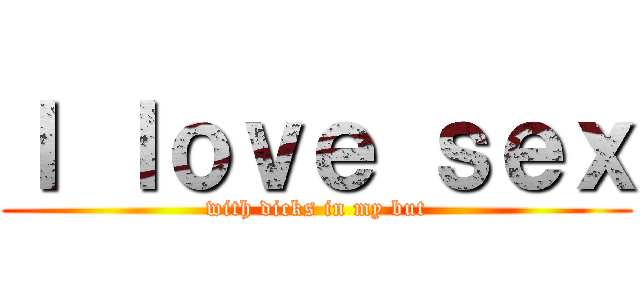 Ｉ ｌｏｖｅ ｓｅｘ (with dicks in my but)