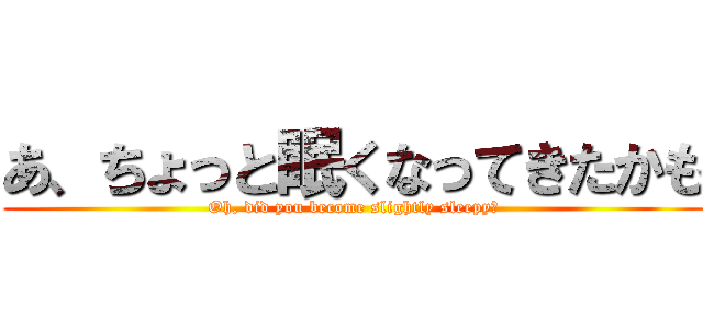 あ、ちょっと眠くなってきたかも (Oh, did you become slightly sleepy?)