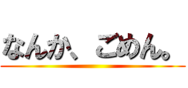 なんか、ごめん。 ()