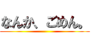 なんか、ごめん。 ()