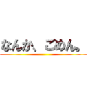 なんか、ごめん。 ()