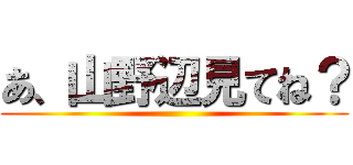 あ、山野辺見てね？ ()