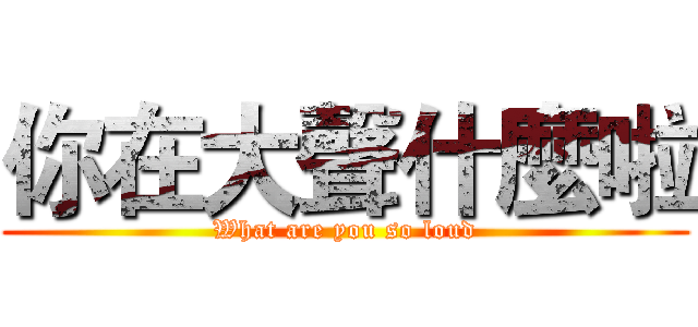 你在大聲什麼啦 (What are you so loud)