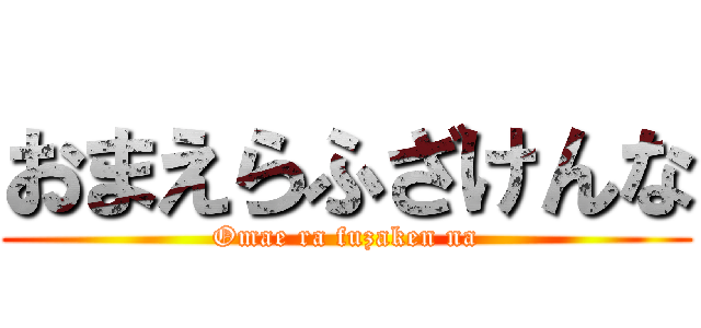 おまえらふざけんな (Omae ra fuzaken na)