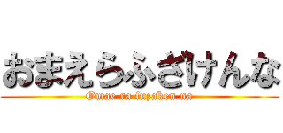 おまえらふざけんな (Omae ra fuzaken na)