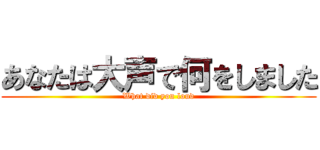 あなたは大声で何をしました (What did you loud)