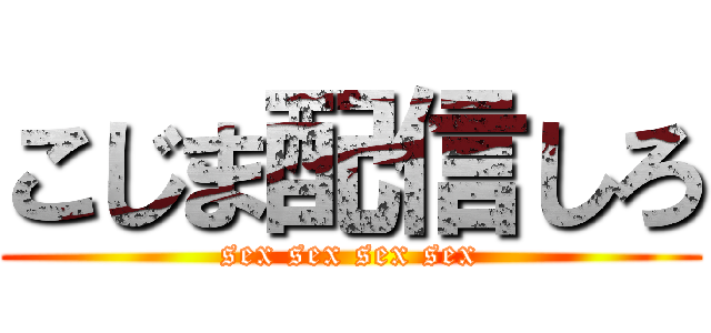 こじま配信しろ (sex sex sex sex)