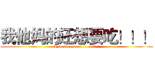 我他妈的还想要吃！！！ (I fucking want to eat！！！)