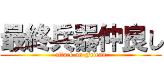 最終兵器仲良し (attack on Friend)