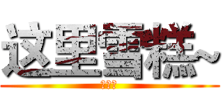 这里雪糕~ (求眼熟)