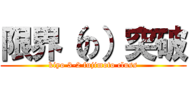 限界（の）突破 (kiyo 3-2 fujimoto cluss)