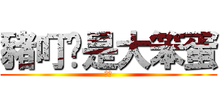 豬叮你是大笨蛋 (哈哈)