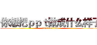 你想把ｐｐｔ做成什么样子 (attack on titan)