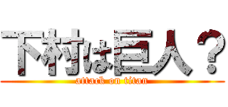 下村は巨人？ (attack on titan)