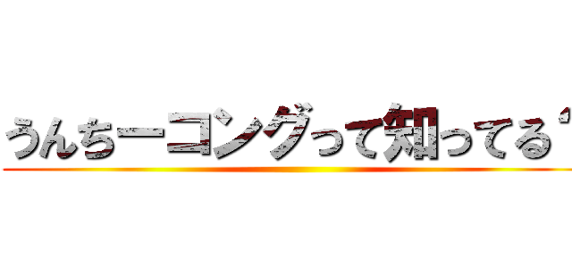 うんちーコングって知ってる？ ()