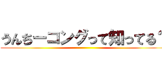 うんちーコングって知ってる？ ()