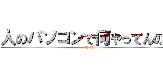 人のパソコンで何やってんの？ (ふざけんなよ)