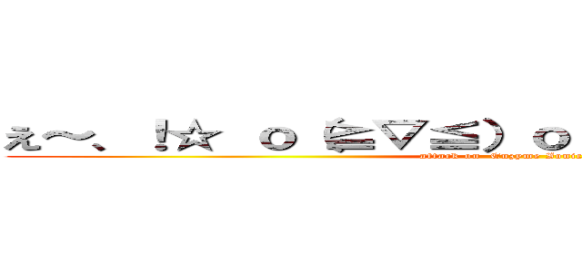 え～、！☆ ｏ（≧▽≦）ｏ （＊´／／／｀＊） ♡ (attack on  Enzyme Ionic Plasma)