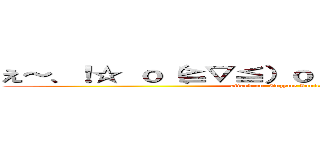 え～、！☆ ｏ（≧▽≦）ｏ （＊´／／／｀＊） ♡ (attack on  Enzyme Ionic Plasma)