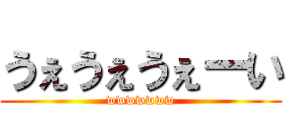 うぇうぇうぇーい (wwwwwww)