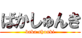 ばかしゅんき (baka shunki)