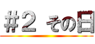 ＃２ その日 ()