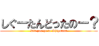 しぐーたんどったのー？ (Did you go to Shigutan?)