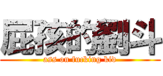 屁孩的劉斗 (ass on fucking kid)