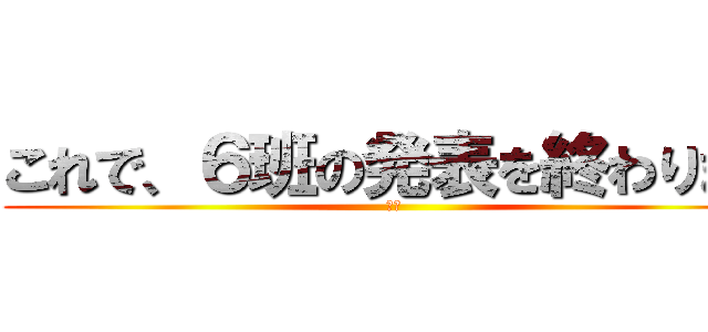 これで、６班の発表を終わります (６班)