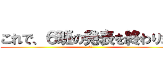これで、６班の発表を終わります (６班)