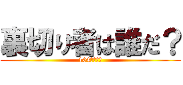 裏切り者は誰だ？ (104期・・・)