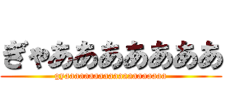 ぎゃあああああああ (gyaaaaaaaaaaaaaaaaaaaaa)