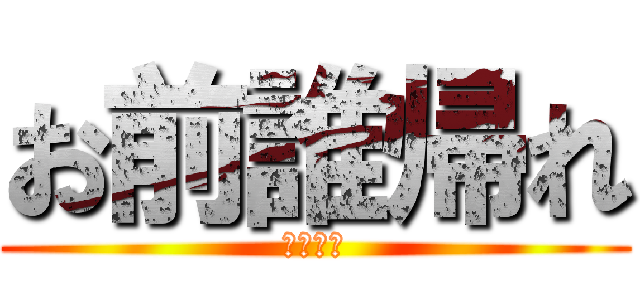 お前誰帰れ (今すぐに)