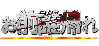 お前誰帰れ (今すぐに)