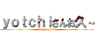 ｙｏｔｃｈｉさんお久～ (Hey yotchiki)