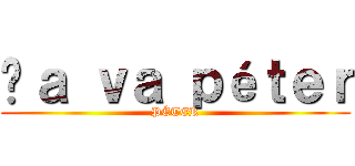 Çａ ｖａ ｐéｔｅｒ (PÉTER)