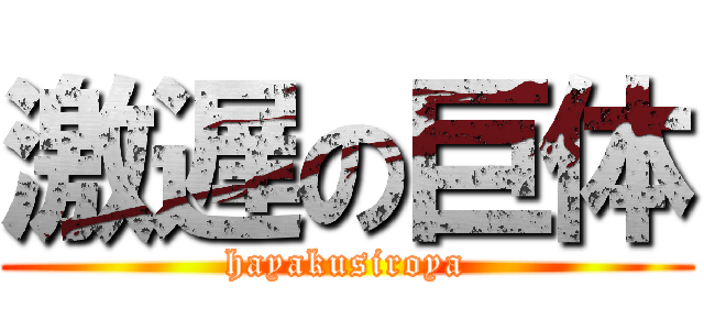 激遅の巨体 (hayakusiroya)