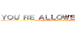 ＹＯＵ'ＲＥ ＡＬＬＯＷＥＤ ＴＯ ＤＯ (WHATEVER YOU WANT IN THIS GAME)