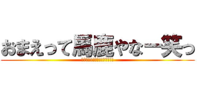 おまえって馬鹿やなー笑っ (おれ最強!!神神!!天才ー!!)