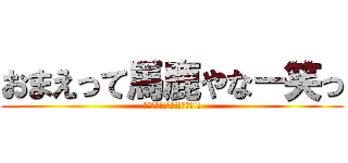 おまえって馬鹿やなー笑っ (おれ最強!!神神!!天才ー!!)