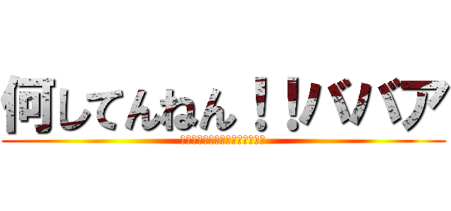 何してんねん！！ババア (ババアババアババアババアババア)
