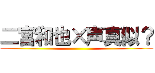 二宮和也×声真似？ ()