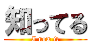 知ってる (I now it)